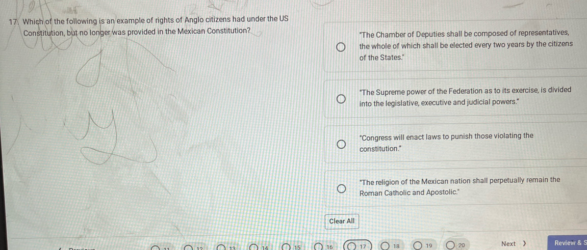 Which of the following is an example of rights of Anglo citizens had under the US
Constitution, but no longer was provided in the Mexican Constitution?
"The Chamber of Deputies shall be composed of representatives,
the whole of which shall be elected every two years by the citizens
of the States."
"The Supreme power of the Federation as to its exercise, is divided
into the legislative, executive and judicial powers."
"Congress will enact laws to punish those violating the
constitution."
"The religion of the Mexican nation shall perpetually remain the
Roman Catholic and Apostolic."
Clear All
17 18 19 20 Next  Review &