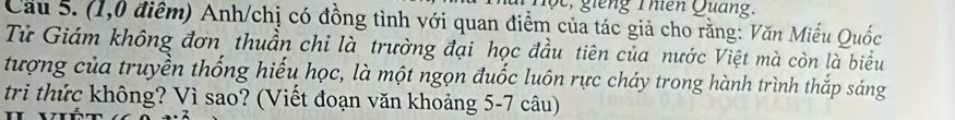 lộc, ging Thiên Quang. 
Cầu 5. (1,0 điểm) Anh/chị có đồng tình với quan điểm của tác giả cho rằng: Văn Miếu Quốc 
Tử Giám không đơn thuần chỉ là trường đại học đầu tiên của nước Việt mà còn là biểu 
tượng của truyền thống hiếu học, là một ngọn đuốc luôn rực cháy trong hành trình thắp sáng 
trì thức không? Vì sao? (Viết đoạn văn khoảng 5-7 câu)