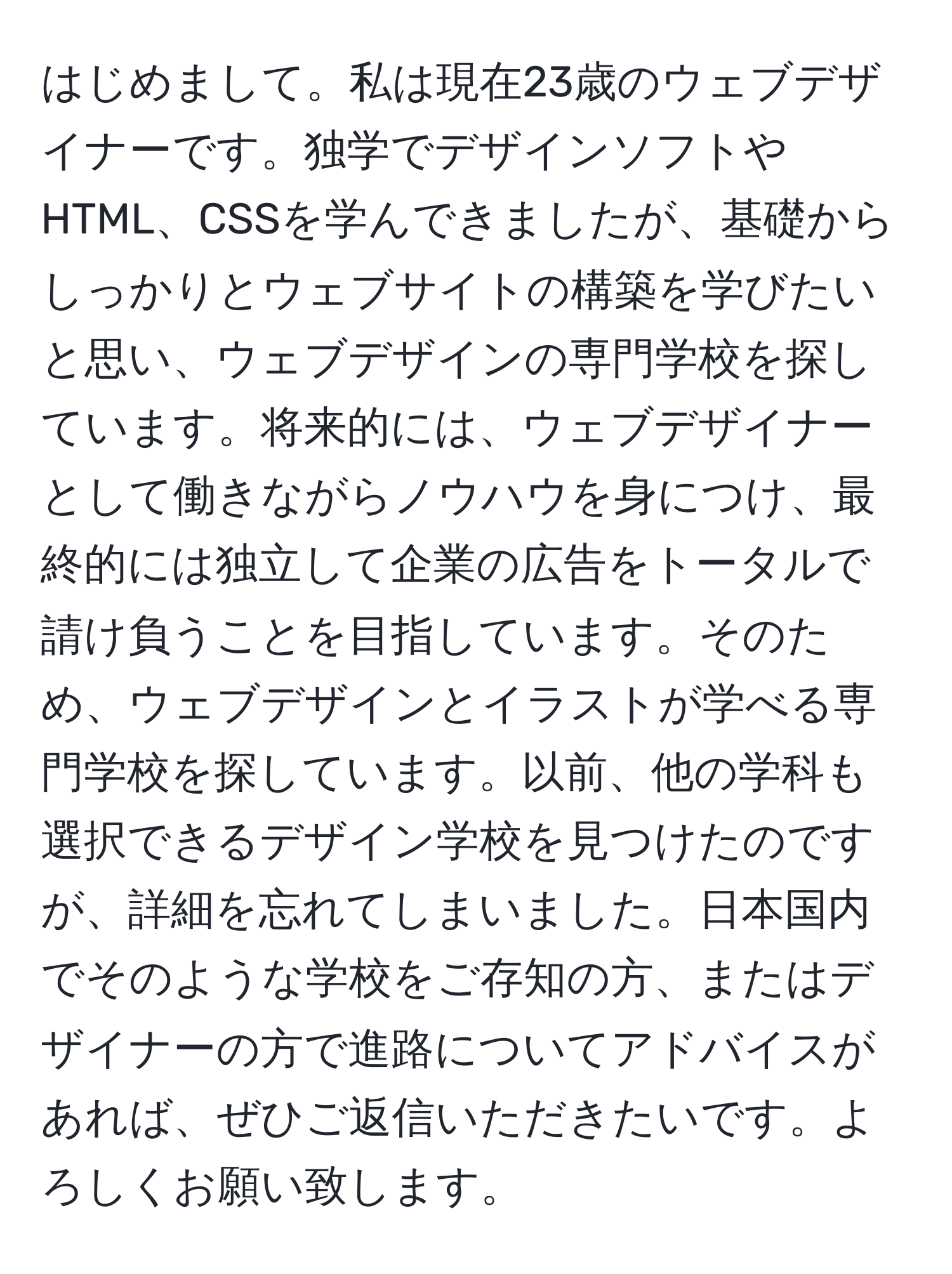 はじめまして。私は現在23歳のウェブデザイナーです。独学でデザインソフトやHTML、CSSを学んできましたが、基礎からしっかりとウェブサイトの構築を学びたいと思い、ウェブデザインの専門学校を探しています。将来的には、ウェブデザイナーとして働きながらノウハウを身につけ、最終的には独立して企業の広告をトータルで請け負うことを目指しています。そのため、ウェブデザインとイラストが学べる専門学校を探しています。以前、他の学科も選択できるデザイン学校を見つけたのですが、詳細を忘れてしまいました。日本国内でそのような学校をご存知の方、またはデザイナーの方で進路についてアドバイスがあれば、ぜひご返信いただきたいです。よろしくお願い致します。