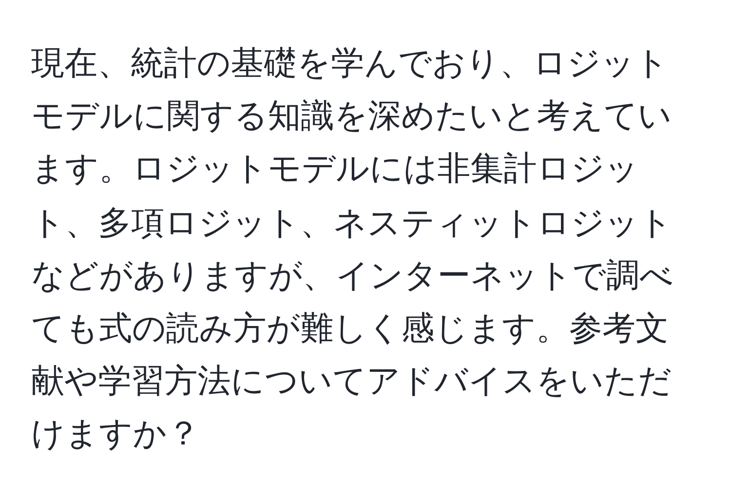 現在、統計の基礎を学んでおり、ロジットモデルに関する知識を深めたいと考えています。ロジットモデルには非集計ロジット、多項ロジット、ネスティットロジットなどがありますが、インターネットで調べても式の読み方が難しく感じます。参考文献や学習方法についてアドバイスをいただけますか？