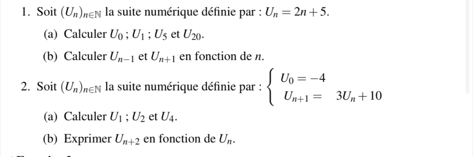 Soit (U_n)_n∈ N la suite numérique définie par : U_n=2n+5. 
(a) Calculer U_0; U_1; U_5 et U_20. 
(b) Calculer U_n-1 et U_n+1 en fonction de n. 
2. Soit (U_n)_n∈ N la suite numérique définie par : beginarrayl U_0=-4 U_n+1=3U_n+10endarray.
(a) Calculer U_1; U_2 et U_4. 
(b) Exprimer U_n+2 en fonction de U_n.