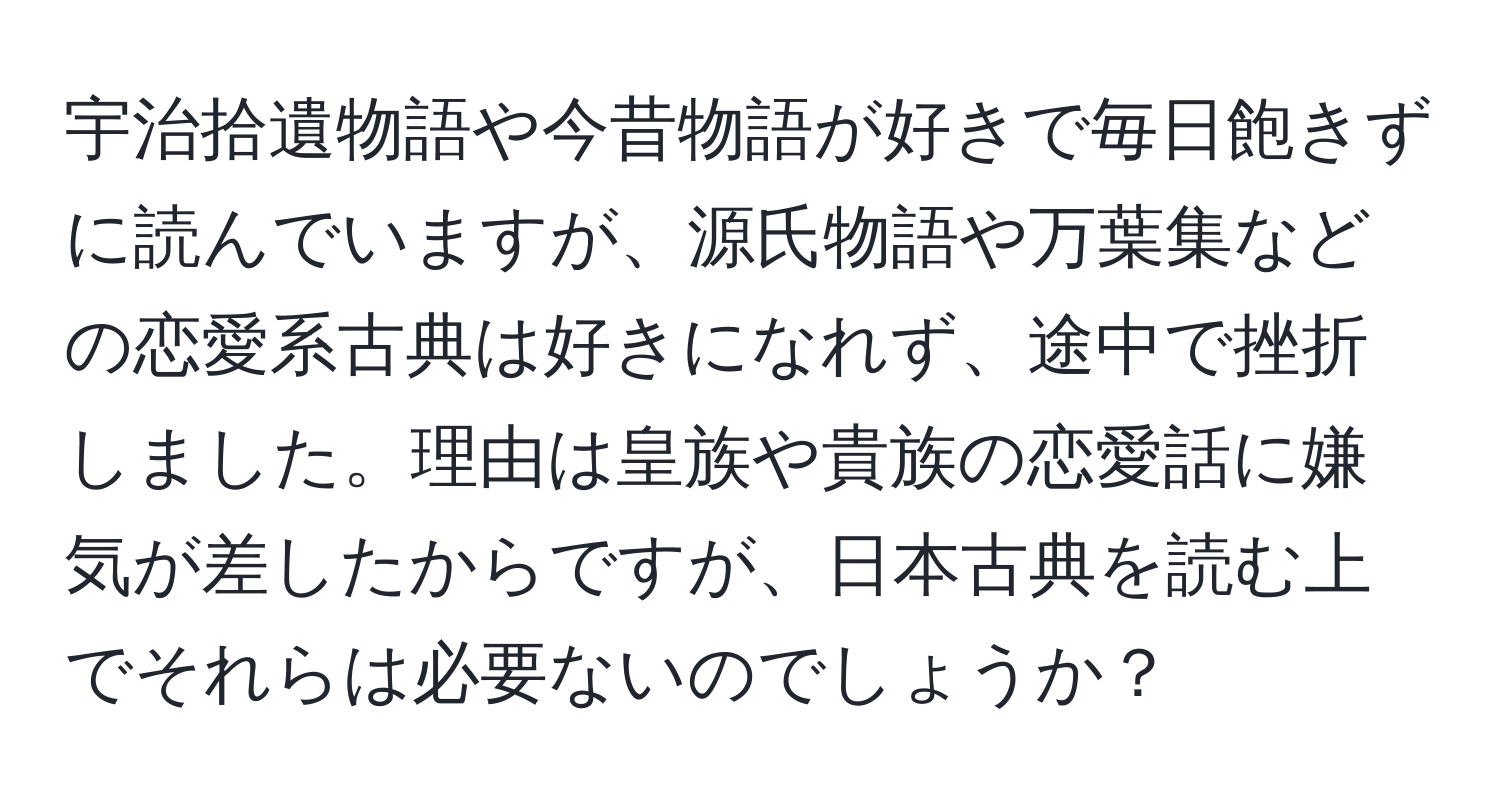 宇治拾遺物語や今昔物語が好きで毎日飽きずに読んでいますが、源氏物語や万葉集などの恋愛系古典は好きになれず、途中で挫折しました。理由は皇族や貴族の恋愛話に嫌気が差したからですが、日本古典を読む上でそれらは必要ないのでしょうか？