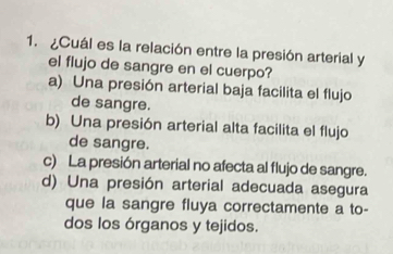 ¿Cuál es la relación entre la presión arterial y
el flujo de sangre en el cuerpo?
a) Una presión arterial baja facilita el flujo
de sangre.
b) Una presión arterial alta facilita el flujo
de sangre.
c) La presión arterial no afecta al flujo de sangre.
d) Una presión arterial adecuada asegura
que la sangre fluya correctamente a to-
dos los órganos y tejidos.