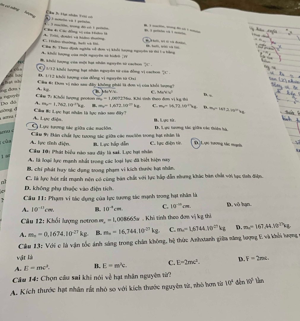 ôn có năng lượng
A 3 notrôn và 1 protón.
Câu 3: Hạt nhân Triti có B. 3 nuciôn, trong đô có 1 notón
C. 3 nuciôn, trong đó có 1 prôtôn. D. 3 prôtôn và 1 notrôn.
Câu 4: Các đồng vị của Hidro là
A. Triti, đơtêri và hidro thường. B. Heli, trì tỉ và đotéri.
C. Hidro thường, heli và liti. D. heli, triti và líti.
Câu 5: Theo định nghĩa về đơn vị khối lượng nguyên tử thí l u bằng
A. khổi lượng của một nguyên tử hiđrô |H
B. khối lượng của một hạt nhân nguyên tứ cacbon _6^((12)C.
6 của C 1/12 khối lượng hạt nhân nguyên tử của đồng vị cacbon _6^(12)C.
nối lưc D. 1/12 khối lượng của đồng vị nguyên tử Oxi
g hạt nh  Câu 6: Đơn vị nào sau đây không phải là đơn vị của khối lượng?
ng đơn y A. kg. B. MeV/c. C. MeV/c^2)
D. u.
a nguyêi  Câu 7: Khối lượng proton m_p=1,007276u.Khi tính theo đơn vị kg thì
Do đó A. m_p=1,762.10^(-27)kg. B. m_p=1,672.10^(-27)kg. C. m_p=16,72.10^(-27)kg. D. m_p=167,2.10^(27)kg.
ường đ Câu 8: Lực hạt nhân là lực nào sau đây?
amu (
A. Lực điện.
B. Lực từ.
Lực tương tác giữa các nuclôn. D. Lực tương tác giữa các thiên hà,
amu ç
Câu 9: Bản chất lực tương tác giữa các nuclôn trong hạt nhân là
của A. lực tĩnh điện. B. Lực hấp dẫn C. lực điện từ. D. Lực tương tác mạnh
Câu 10: Phát biểu nào sau đây là sai. Lực hạt nhân
1 ar
A. là loại lực mạnh nhất trong các loại lực đã biết hiện nay
B. chỉ phát huy tác dụng trong phạm vi kích thước hạt nhân.
nh C. là lực hút rất mạnh nên có cùng bản chất với lực hấp dẫn nhưng khác bản chất với lực tĩnh điện.
ler
D. không phụ thuộc vào điện tích.
Câu 11: Phạm vi tác dụng của lực tương tác mạnh trong hạt nhân là
A. 10^(-13)cm. B. 10^(-8)cm.
C. 10^(-10)cm. D. vô hạn.
* Câu 12: Khối lượng nơtron m_n=1,008665u Khi tính theo đơn vị kg thì
A. m_n=0,1674.10^(-27)kg. B. m_n=16,744.10^(-27)kg. C. m_n=1,6744.10^(-27)kg D. m_n=167,44.10^(-27)kg.
Câu 13: Với c là vận tốc ánh sáng trong chân không, hệ thức Anhxtanh giữa năng lượng E và khối lượng v
vật là D. F=2mc.
A. E=mc^2.
B. E=m^2c.
C. E=2mc^2.
Câu 14: Chọn câu sai khi nói về hạt nhân nguyên tử?
A. Kích thước hạt nhân rất nhỏ so với kích thước nguyên tử, nhỏ hơn từ 10^4 đến 10^5 lần