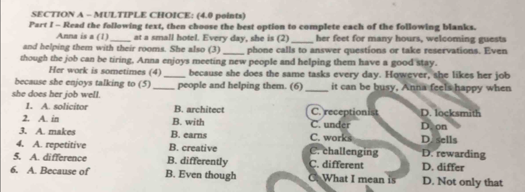 Read the following text, then choose the best option to complete each of the following blanks.
Anna is a (1)_ at a small hotel. Every day, she is (2)_ her feet for many hours, welcoming guests
and helping them with their rooms. She also (3) _phone calls to answer questions or take reservations. Even
though the job can be tiring, Anna enjoys meeting new people and helping them have a good stay.
Her work is sometimes (4) _because she does the same tasks every day. However, she likes her job
because she enjoys talking to (5) _people and helping them. (6) _it can be busy, Anna feels happy when
she does her job well.
1. A. solicitor B. architect C. receptionist D. locksmith
2. A. in B. with C. under D. on
3. A. makes B. earns C. works
D. sells
4. A. repetitive B. creative C. challenging D. rewarding
5. A. difference B. differently C. different D. differ
6. A. Because of B. Even though C. What I mean is D. Not only that