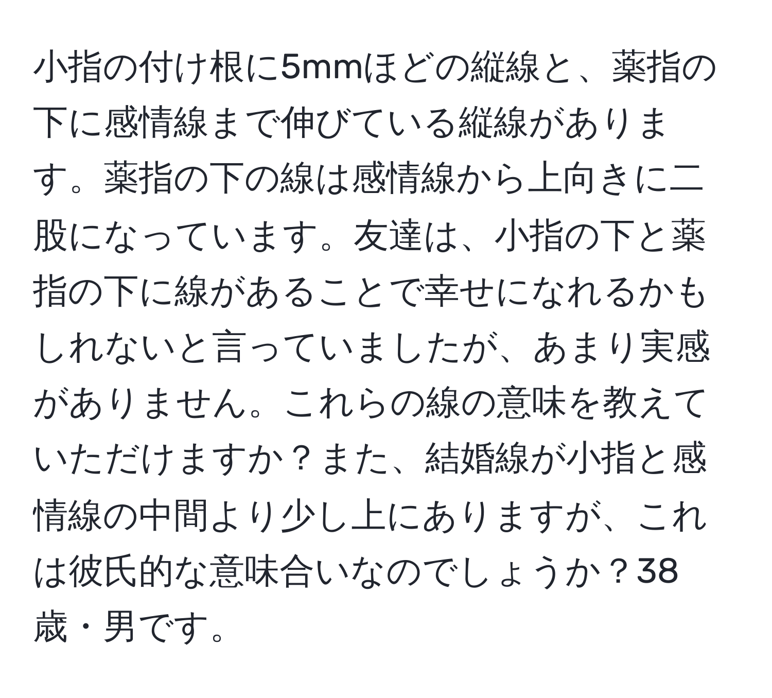 小指の付け根に5mmほどの縦線と、薬指の下に感情線まで伸びている縦線があります。薬指の下の線は感情線から上向きに二股になっています。友達は、小指の下と薬指の下に線があることで幸せになれるかもしれないと言っていましたが、あまり実感がありません。これらの線の意味を教えていただけますか？また、結婚線が小指と感情線の中間より少し上にありますが、これは彼氏的な意味合いなのでしょうか？38歳・男です。