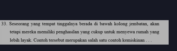 Seseorang yang tempat tinggalnya berada di bawah kolong jembatan, akan 
tetapi mereka memiliki penghasilan yang cukup untuk menyewa rumah yang 
lebih layak. Contoh tersebut merupakan salah satu contoh kemiskinan . . .