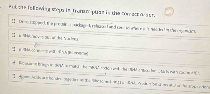 Put the following steps in Transcription in the correct order.
Once stopped, the protein is packaged, released and sent to where it is needed in the organism.
mRNA moves out of the Nucleus
mRNA connects with rRNA (Ribosome)
Ribosome brings in tRNA to match the mRNA codon with the tRNA anticodon. Starts with codon MET.
Amino Acids are bonded together as the Ribosome brings in tRNA. Production stops at 3 of the stop codons