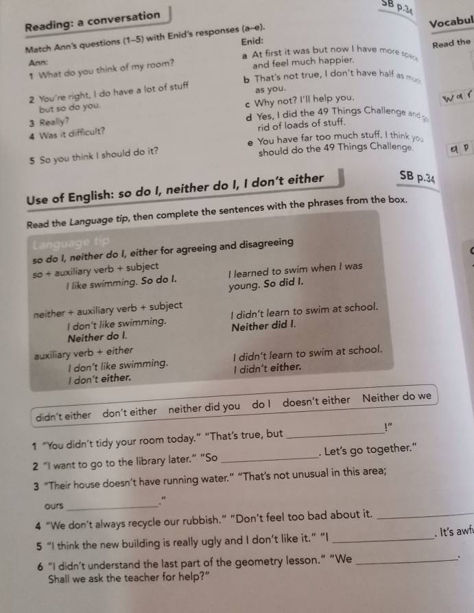 SBp.34
Reading: a conversation
Vocabul
Match Ann's questions (1-5) with Enid's responses (a--e). Enid:
Read the
a At first it was but now I have more spac
Ann:
1 What do you think of my room? and feel much happier.
b That's not true, I don't have half as muck
2 You're right, I do have a lot of stuff as you.
wa1
but so do you.
3 Really? c Why not? I'll help you.
d Yes, I did the 49 Things Challenge andg
rid of loads of stuff.
4 Was it difficult?
You have far too much stuff. I think you
5 So you think I should do it? should do the 49 Things Challenge. q P
Use of English: so do I, neither do I, I don’t either
SB p.34
Read the Language tip, then complete the sentences with the phrases from the box.
so do I, neither do I, either for agreeing and disagreeing
so + auxiliary verb + subject
I like swimming. So do I. I learned to swim when I was
young. So did I.
neither + auxiliary verb + subject
I don't like swimming. I didn't learn to swim at school.
Neither do I. Neither did I.
auxiliary verb + either
I don’t like swimming. I didn’t learn to swim at school.
I don't either. I didn't either.
didn't either don't either neither did you do I doesn't either Neither do we
1 “You didn’t tidy your room today.” “That’s true, but _!"
2 "I want to go to the library later.” “So _. Let's go together."
3 “Their house doesn’t have running water.” “That’s not unusual in this area;
ours_
.“
4 “We don’t always recycle our rubbish.” “Don’t feel too bad about it._
5 “I think the new building is really ugly and I don’t like it.” “I _. It's awf
6 “I didn’t understand the last part of the geometry lesson.” “We _.
Shall we ask the teacher for help?"