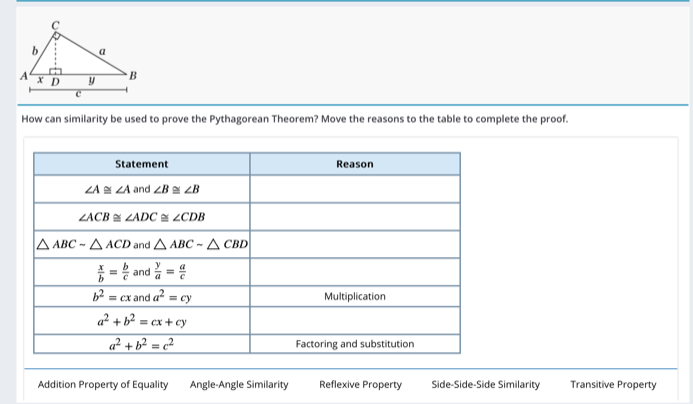 How can similarity be used to prove the Pythagorean Theorem? Move the reasons to the table to complete the proof.
Addition Property of Equality Angle-Angle Similarity Reflexive Property Side-Side-Side Similarity Transitive Property