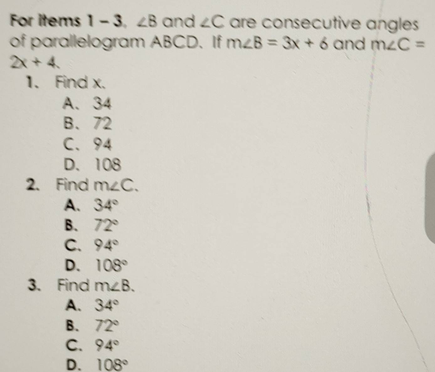 For items 1 - 3, ∠ B and ∠ C are consecutive angles
of parallelogram ABCD. If m∠ B=3x+6 and m∠ C=
2x+4
1. Find x.
A. 34
B. 72
C. 94
D. 108
2. Find m∠ C.
A. 34°
B. 72°
C. 94°
D. 108°
3. Find m∠ B.
A. 34°
B. 72°
C. 94°
D. 108°