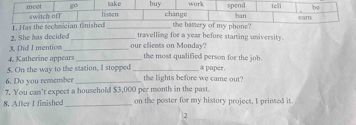 Has 
2. She has decided travelling for a year before starting university. 
3. Did I mention _our clients on Monday? 
4. Katherine appears_ 
the most qualified person for the job. 
5. On the way to the station, I stopped a paper. 
6. Do you remember the lights before we came out? 
7. You can’t expect a household $3,000 per month in the past. 
8. After I finished_ on the poster for my history project, I printed it. 
2