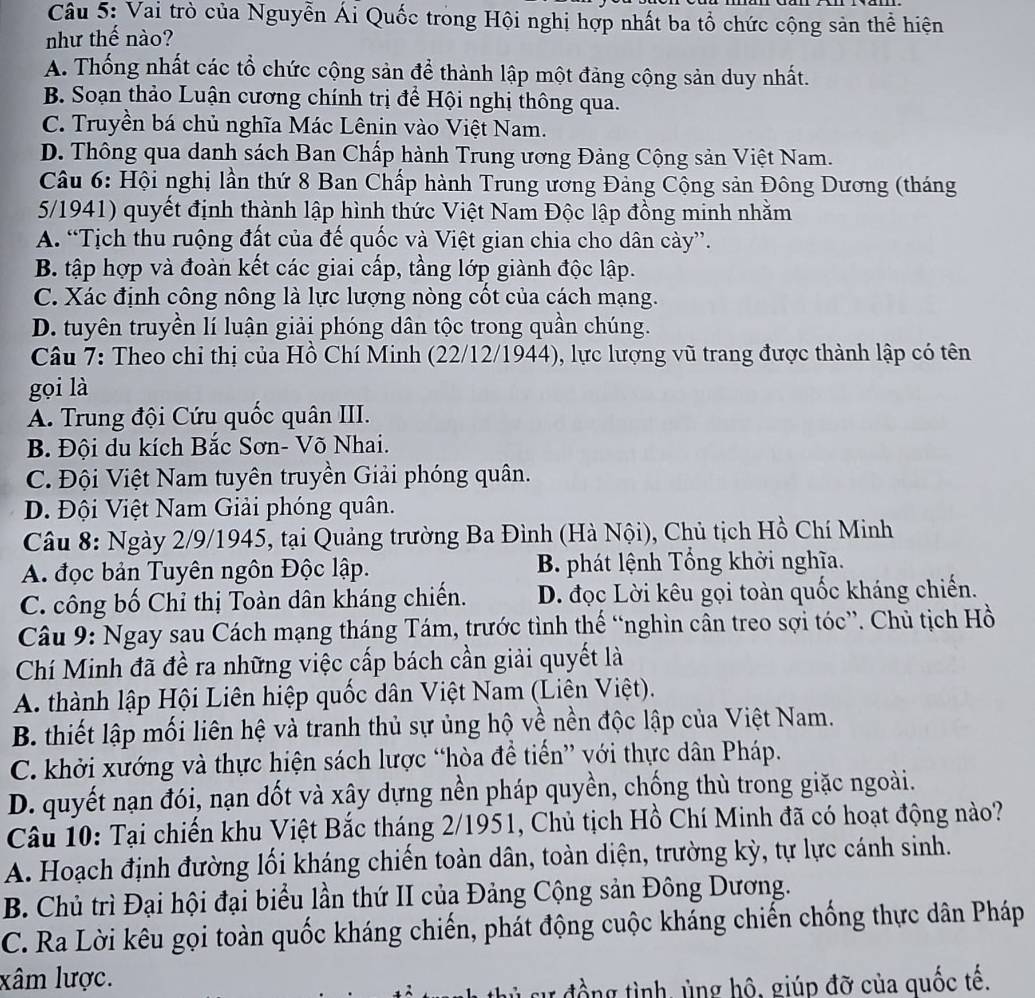 Vai trò của Nguyễn Ái Quốc trong Hội nghị hợp nhất ba tổ chức cộng sản thể hiện
như thế nào?
A. Thống nhất các tổ chức cộng sản để thành lập một đảng cộng sản duy nhất.
B. Soạn thảo Luận cương chính trị để Hội nghị thông qua.
C. Truyền bá chủ nghĩa Mác Lênin vào Việt Nam.
D. Thông qua danh sách Ban Chấp hành Trung ương Đảng Cộng sản Việt Nam.
Câu 6: Hội nghị lần thứ 8 Ban Chấp hành Trung ương Đảng Cộng sản Đông Dương (tháng
5/1941) quyết định thành lập hình thức Việt Nam Độc lập đồng minh nhằm
A. “Tịch thu ruộng đất của đế quốc và Việt gian chia cho dân cày”.
B. tập hợp và đoàn kết các giai cấp, tầng lớp giành độc lập.
C. Xác định công nông là lực lượng nòng cốt của cách mạng.
D. tuyên truyền lí luận giải phóng dân tộc trong quần chúng.
Câu 7: Theo chỉ thị của Hồ Chí Minh (22/12/1944), lực lượng vũ trang được thành lập có tên
gọi là
A. Trung đội Cứu quốc quân III.
B. Đội du kích Bắc Sơn- Võ Nhai.
C. Đội Việt Nam tuyên truyền Giải phóng quân.
D. Đội Việt Nam Giải phóng quân.
Câu 8: Ngày 2/9/1945, tại Quảng trường Ba Đình (Hà Nội), Chủ tịch Hồ Chí Minh
A. đọc bản Tuyên ngôn Độc lập. B. phát lệnh Tổng khởi nghĩa.
C. công bố Chỉ thị Toàn dân kháng chiến. D. đọc Lời kêu gọi toàn quốc kháng chiến.
Câu 9: Ngay sau Cách mạng tháng Tám, trước tình thế “nghìn cân treo sợi tóc”. Chủ tịch Hồ
Chí Minh đã đề ra những việc cấp bách cần giải quyết là
A. thành lập Hội Liên hiệp quốc dân Việt Nam (Liên Việt).
B. thiết lập mối liên hệ và tranh thủ sự ủng hộ về nền độc lập của Việt Nam.
C. khởi xướng và thực hiện sách lược “hòa để tiến” với thực dân Pháp.
D. quyết nạn đói, nạn dốt và xây dựng nền pháp quyền, chống thù trong giặc ngoài.
Câu 10: Tại chiến khu Việt Bắc tháng 2/1951, Chủ tịch Hồ Chí Minh đã có hoạt động nào?
A. Hoạch định đường lối kháng chiến toàn dân, toàn diện, trường kỳ, tự lực cánh sinh.
B. Chủ trì Đại hội đại biểu lần thứ II của Đảng Cộng sản Đông Dương.
C. Ra Lời kêu gọi toàn quốc kháng chiến, phát động cuộc kháng chiến chống thực dân Pháp
xâm lược.
r đồng tình, ủng hộ, giúp đỡ của quốc tế.