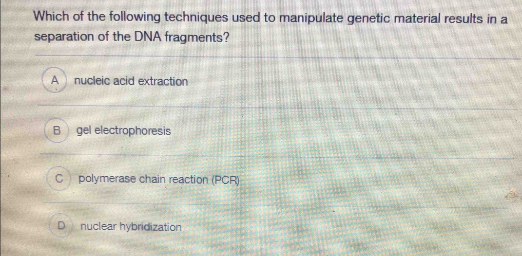 Which of the following techniques used to manipulate genetic material results in a
separation of the DNA fragments?
A nucleic acid extraction
B gel electrophoresis
C polymerase chain reaction (PCR)
D nuclear hybridization