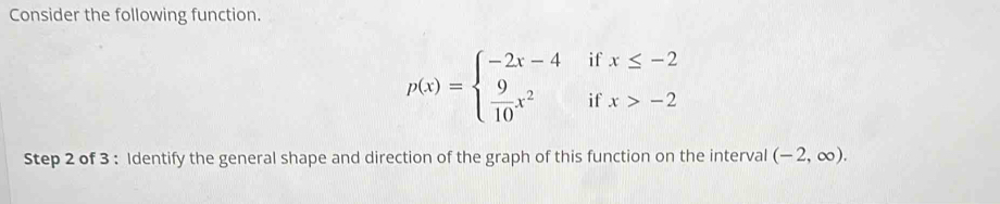 Consider the following function.
p(x)=beginarrayl -2x-4ifx≤ -2  9/10 x^2ifx>-2endarray.
Step 2 of 3 : Identify the general shape and direction of the graph of this function on the interval (-2,∈fty ).