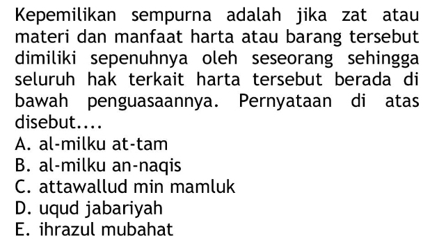 Kepemilikan sempurna adalah jika zat atau
materi dan manfaat harta atau barang tersebut
dimiliki sepenuhnya oleh seseorang sehingga
seluruh hak terkait harta tersebut berada di
bawah penguasaannya. Pernyataan di atas
disebut....
A. al-milku at-tam
B. al-milku an-naqis
C. attawallud min mamluk
D. uqud jabariyah
E. ihrazul mubahat