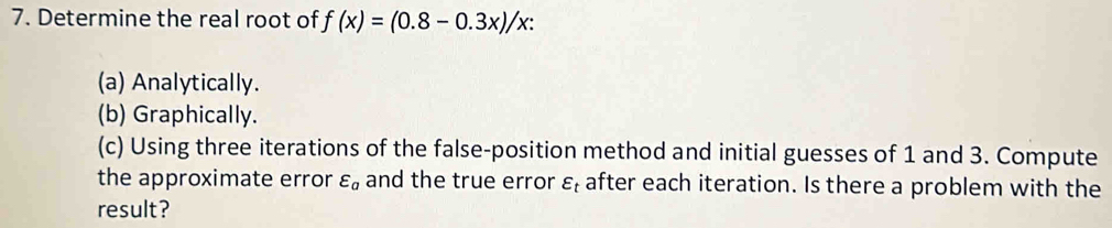 Determine the real root of f(x)=(0.8-0.3x)/x : 
(a) Analytically. 
(b) Graphically. 
(c) Using three iterations of the false-position method and initial guesses of 1 and 3. Compute 
the approximate error varepsilon _a and the true error ε after each iteration. Is there a problem with the 
result?