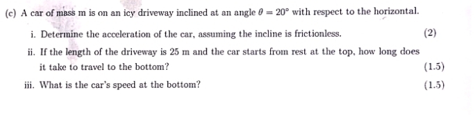 A car of mass m is on an icy driveway inclined at an angle θ =20° with respect to the horizontal. 
i. Determine the acceleration of the car, assuming the incline is frictionless. (2) 
ii. If the length of the driveway is 25 m and the car starts from rest at the top, how long does 
it take to travel to the bottom? (1.5) 
iii. What is the car's speed at the bottom? (1.5)