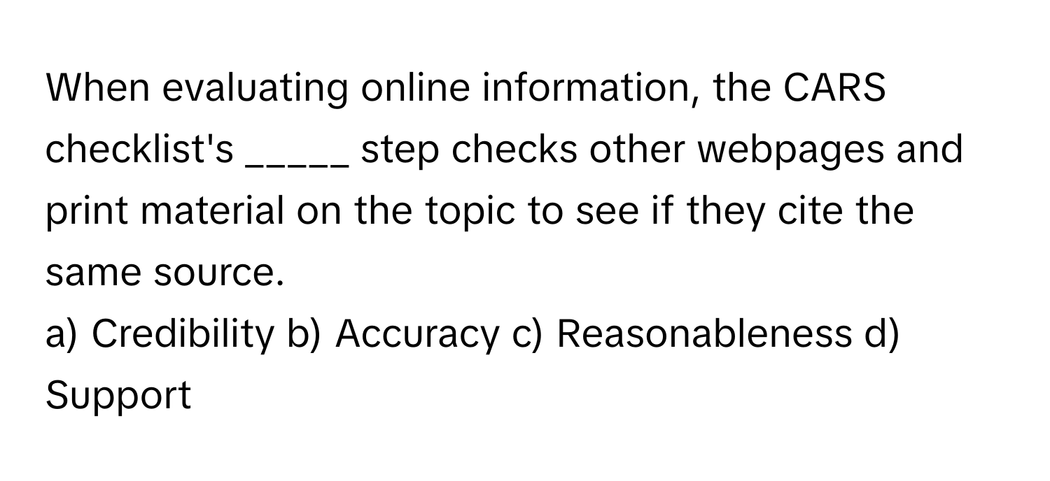 When evaluating online information, the CARS checklist's _____ step checks other webpages and print material on the topic to see if they cite the same source.

a) Credibility b) Accuracy c) Reasonableness d) Support