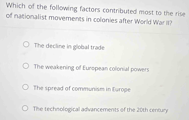 Which of the following factors contributed most to the rise
of nationalist movements in colonies after World War II?
The decline in global trade
The weakening of European colonial powers
The spread of communism in Europe
The technological advancements of the 20th century