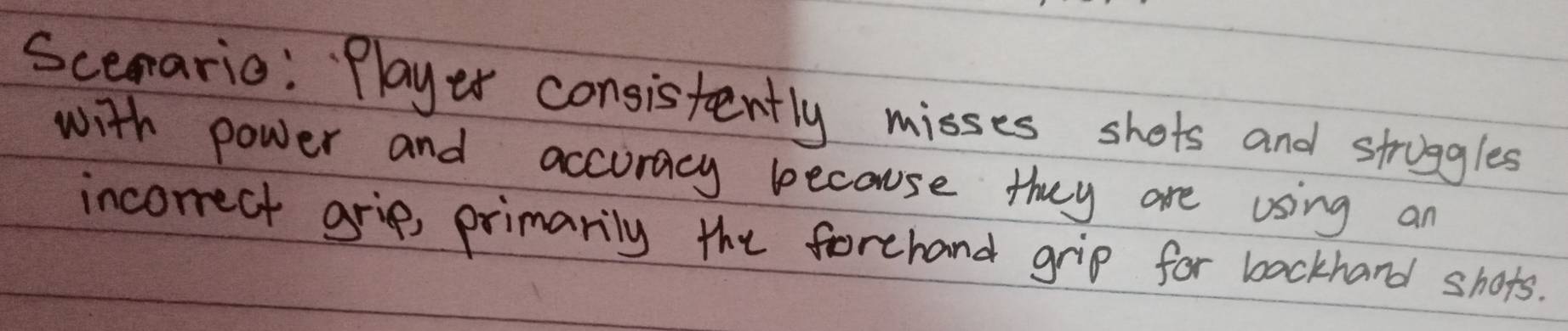 Scerario: Player consistently misses shots and stroggles 
with power and accuracy because they are using an 
incorrect grip, primarily the forehand grip for backhand shors.