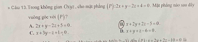 Trong không gian Oxyz , cho mặt phẳng (P):2x+y-2z+4=0. Mặt phẳng nào sau dây
vuông góc với (P)?
A. 2x+y-2z+5=0.
B x+2y+2z-5=0.
C. x+3y-z+1=0.
D. x+y+z-6=0.
M(1.2-3) (P)· x+2y+2z-10=0 là