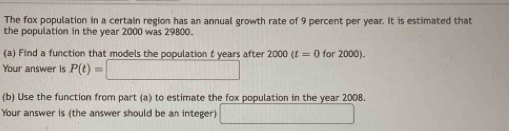 The fox population in a certain region has an annual growth rate of 9 percent per year. It is estimated that 
the population in the year 2000 was 29800. 
(a) Find a function that models the population t years after 2000(t=0 for 2000). 
Your answer is P(t)=□
(b) Use the function from part (a) to estimate the fox population in the year 2008. 
Your answer is (the answer should be an integer) □