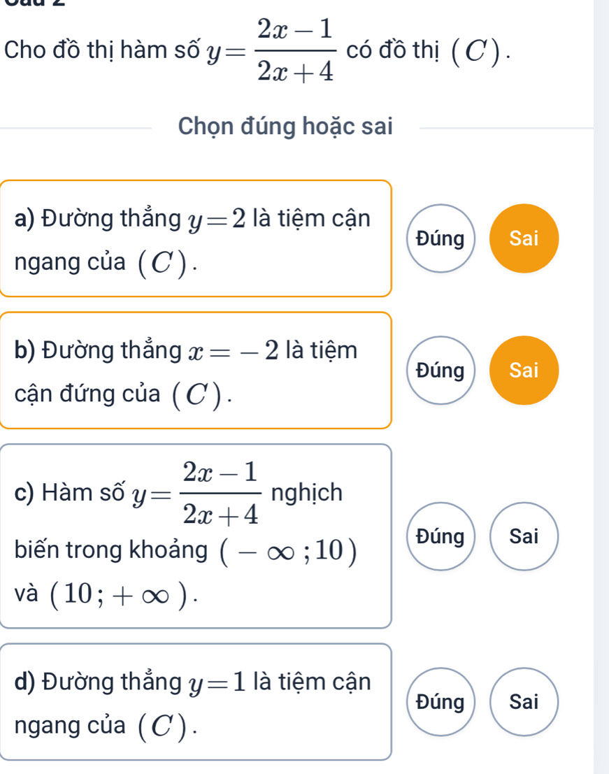 Cho đồ thị hàm số y= (2x-1)/2x+4  có đồ thị (C).
Chọn đúng hoặc sai
a) Đường thẳng y=2 là tiệm cận
Đúng Sai
ngang của ( C ) .
b) Đường thẳng x=-2 là tiệm
Đúng Sai
cận đứng của (C).
c) Hàm số y= (2x-1)/2x+4  nghịch
biến trong khoảng (-∈fty ;10)
Đúng Sai
và (10;+∈fty ). 
d) Đường thẳng y=1 là tiệm cận
Đúng Sai
ngang của (C).