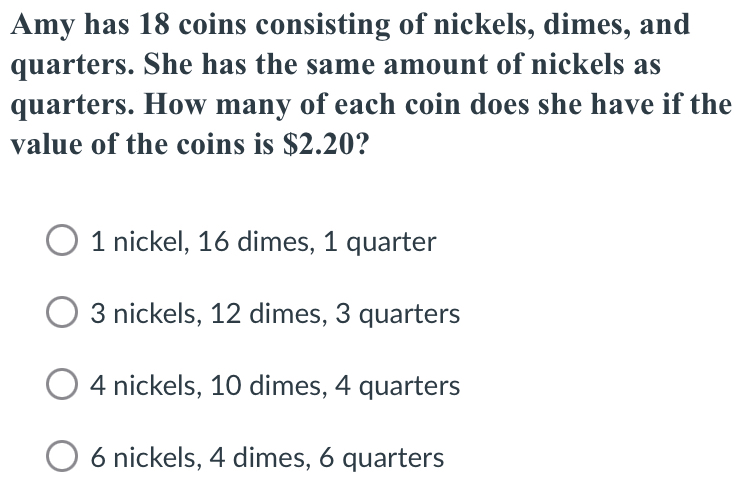 Amy has 18 coins consisting of nickels, dimes, and
quarters. She has the same amount of nickels as
quarters. How many of each coin does she have if the
value of the coins is $2.20?
1 nickel, 16 dimes, 1 quarter
3 nickels, 12 dimes, 3 quarters
4 nickels, 10 dimes, 4 quarters
6 nickels, 4 dimes, 6 quarters