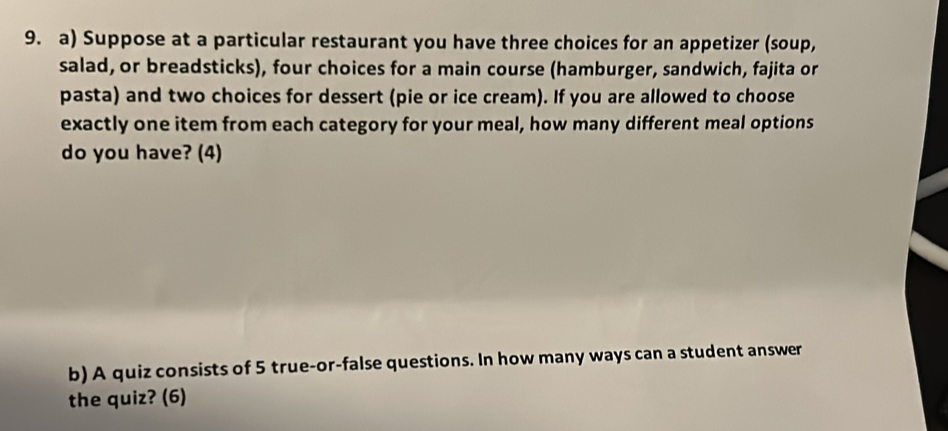 Suppose at a particular restaurant you have three choices for an appetizer (soup, 
salad, or breadsticks), four choices for a main course (hamburger, sandwich, fajita or 
pasta) and two choices for dessert (pie or ice cream). If you are allowed to choose 
exactly one item from each category for your meal, how many different meal options 
do you have? (4) 
b) A quiz consists of 5 true-or-false questions. In how many ways can a student answer 
the quiz? (6)