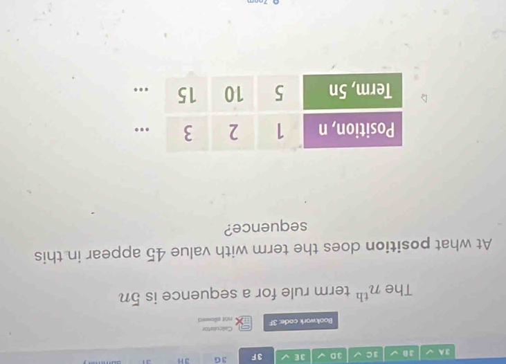 3A 3 D 3C 3D 3E 3F 3G 3H 31 
Calculiator 
Bookwork code: 3F not sllowed 
The n^(th) term rule for a sequence is 5n
At what position does the term with value 45 appear in this 
sequence?