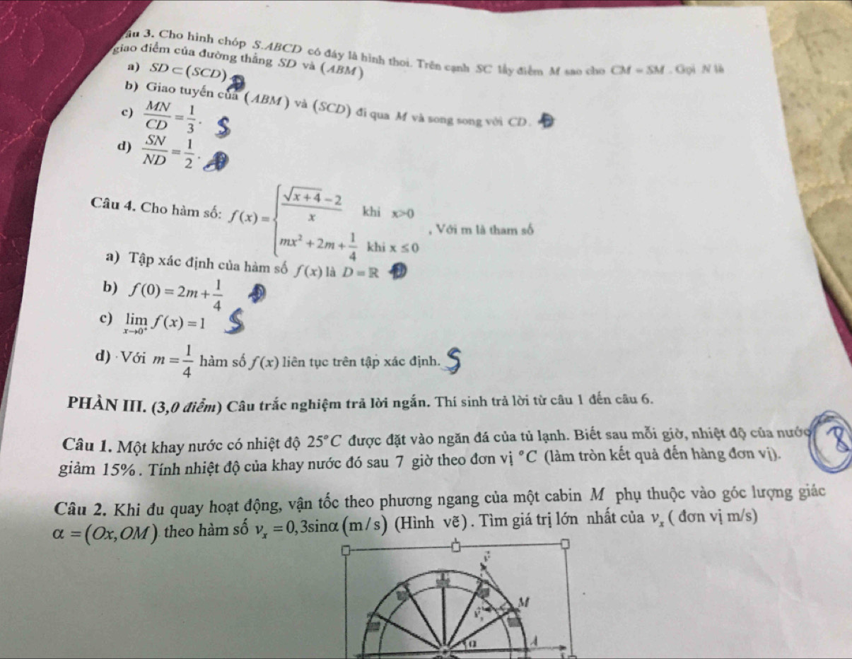 au 3. Cho hình chóp S.ABCD có đáy là hình thoi. Trên cạnh SC lây điểm M sao cho CM=SM
giao điểm của đường thẳng SD và (ABM)
a) SD⊂ (SCD). Gpi N 
b) Giao tuyến của (ABM ) và (SCD) đi qua M và song song với CD.
c)  MN/CD = 1/3 .
d)  SN/ND = 1/2 .
Câu 4. Cho hàm số: f(x)=beginarrayl  (sqrt(x+4)-2)/x khix>0 mx^2+2m+ 1/4 khix≤ 0endarray. , Với m là tham số
a) Tập xác định của hàm số f(x) là D=R
b) f(0)=2m+ 1/4 
c) limlimits _xto 0^+f(x)=1
d) Với m= 1/4  ha m số f(x) liên tục trên tập xác định.
PHÀN III. (3,0 điểm) Câu trắc nghiệm trả lời ngắn. Thí sinh trả lời từ câu 1 đến câu 6.
Câu 1. Một khay nước có nhiệt độ 25°C được đặt vào ngăn đá của tủ lạnh. Biết sau mỗi giờ, nhiệt độ của nước
giảm 15% . Tính nhiệt độ của khay nước đó sau 7 giờ theo đơn vị ^circ C (làm tròn kết quả đến hàng đơn vị).
Câu 2. Khi đu quay hoạt động, vận tốc theo phương ngang của một cabin M phụ thuộc vào góc lượng giác
alpha =(Ox,OM) theo hàm số v_x=0,3sin alpha (m/s) (Hình vẽ) . Tìm giá trị lớn nhất của v_x ( đơn vị m/s)