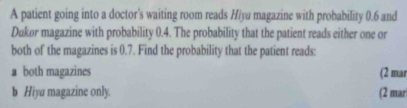 A patient going into a doctor's waiting room reads Hiya magazine with probability 0.6 and
Dukor magazine with probability 0.4. The probability that the patient reads either one or
both of the magazines is 0.7. Find the probability that the patient reads:
a both magazines (2 mar
b Hiya magazine only. (2 mar