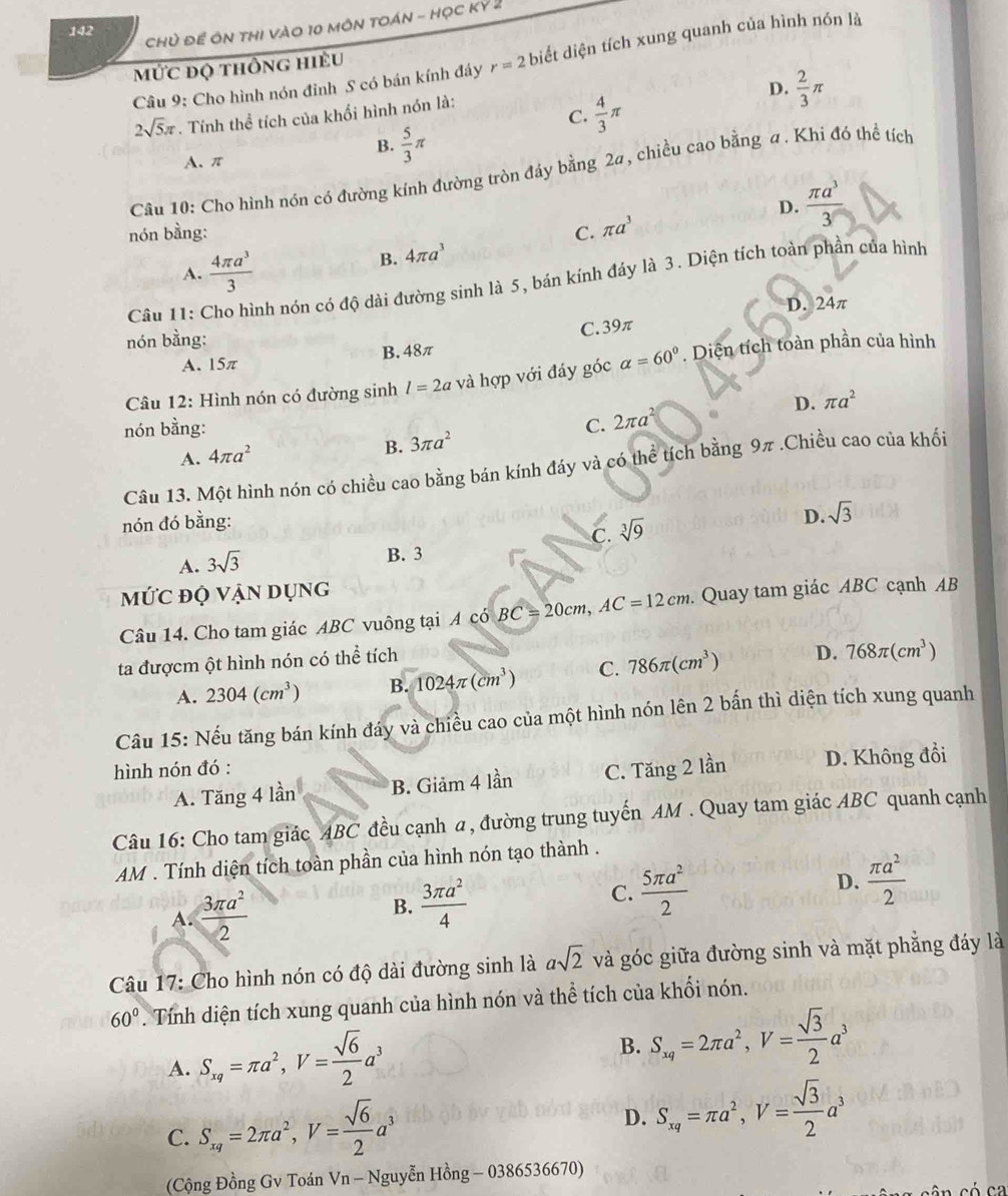 CHủ ĐE ÔN THI VàO 10 MÔN TOÁN - Học KY^2
142
Câu 9: Cho hình nón đỉnh S có bán kính đáy r=2 biết diện tích xung quanh của hình nón là
mỨc độ thông hiều
D.  2/3 π
C.  4/3 π
2sqrt(5)π. Tính thể tích của khối hình nón là:
B.  5/3 π
A. π
Câu 10: Cho hình nón có đường kính đường tròn đáy bằng 2a, chiều cao bằng a. Khi đó thể tích
D.  π a^3/3 
nón bằng: C. π a^3
A.  4π a^3/3 
B. 4π a^3
Câu 11: Cho hình nón có độ dài đường sinh là 5, bán kính đáy là 3. Diện tích toàn phần của hình
24π
D. 24
nón bằng:
C. 39π
A. 15π B. 48π
Câu 12: Hình nón có đường sinh l=2a và hợp với đáy góc alpha =60°. Diện tích toàn phần của hình
D. π a^2
nón bằng: C. 2π a^2
A. 4π a^2
B. 3π a^2
Câu 13. Một hình nón có chiều cao bằng bán kính đáy và có thể tích bằng 9π .Chiều cao của khối
nón đó bằng:
D. sqrt(3)
C. sqrt[3](9)
A. 3sqrt(3)
B. 3
mỨc độ vận dụng
Câu 14. Cho tam giác ABC vuông tại A có BC=20cm,AC=12cm.  Quay tam giác ABC cạnh AB
ta đượcm ột hình nón có thể tích
A. 2304(cm^3) B. 1024π (cm^3) C. 786π (cm^3) D. 768π (cm^3)
Câu 15: Nếu tăng bán kính đáy và chiều cao của một hình nón lên 2 bấn thì diện tích xung quanh
hình nón đó :
A. Tăng 4 lần B. Giảm 4 lần C. Tăng 2 lần D. Không đổi
Câu 16: Cho tam giác ABC đều cạnh α, đường trung tuyến AM . Quay tam giác ABC quanh cạnh
AM . Tính diện tích toàn phần của hình nón tạo thành .
A.  3π a^2/2  B.  3π a^2/4  C.  5π a^2/2  D.  π a^2/2 
Câu 17: Cho hình nón có độ dài đường sinh là asqrt(2) và góc giữa đường sinh và mặt phẳng đáy là
60°. Tính diện tích xung quanh của hình nón và thể tích của khối nón.
A. S_xq=π a^2,V= sqrt(6)/2 a^3
B. S_xq=2π a^2,V= sqrt(3)/2 a^3
C. S_xq=2π a^2,V= sqrt(6)/2 a^3
D. S_xq=π a^2,V= sqrt(3)/2 a^3
(Cộng Đồng Gv Toán Vn - Nguyễn Hong-0386536670)
â n có ca