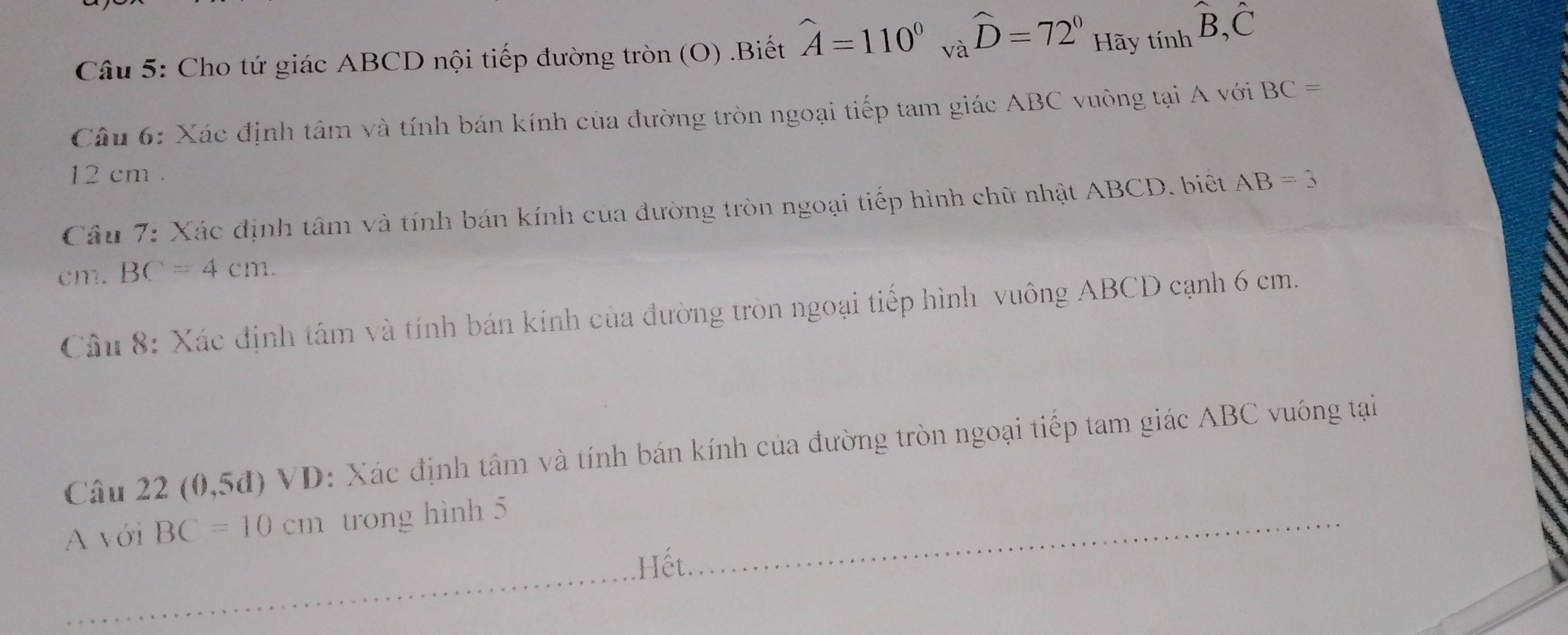 Cho tứ giác ABCD nội tiếp đường tròn (O) .Biết hat A=110° và widehat D=72° Hãy tính hat B, hat C
Câu 6: Xác định tâm và tính bán kính của đường tròn ngoại tiếp tam giác ABC vuông tại A với BC=
12 cm. 
Câu 7: Xác định tâm và tính bán kính của đường tròn ngoại tiếp hình chữ nhật ABCD. biết AB=3
cm. BC=4cm. 
Câu 8: Xác định tâm và tính bán kính của đường tròn ngoại tiếp hình vuông ABCD cạnh 6 cm. 
Câu 22(0,5d)VD 0: Xác định tâm và tính bán kính của đường tròn ngoại tiếp tam giác ABC vuông tại 
A với BC=10cm trong hình 5
Hết