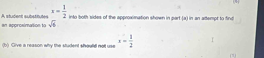 (6) 
A student substitutes x= 1/2  into both sides of the approximation shown in part (a) in an attempt to find 
an approximation to sqrt(6)
(b) Give a reason why the student should not use x= 1/2 
(1)