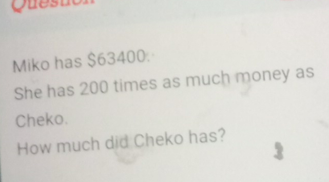 Questor 
Miko has $63400. 
She has 200 times as much money as 
Cheko. 
How much did Cheko has? 
3