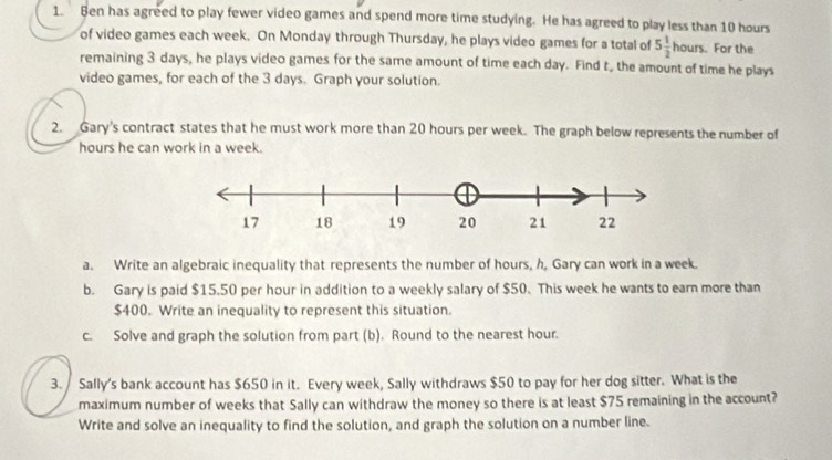 Ben has agreed to play fewer video games and spend more time studying. He has agreed to play less than 10 hours
of video games each week. On Monday through Thursday, he plays video games for a total of 5 1/2 hours. For the 
remaining 3 days, he plays video games for the same amount of time each day. Find t, the amount of time he plays 
video games, for each of the 3 days. Graph your solution. 
2. Gary's contract states that he must work more than 20 hours per week. The graph below represents the number of
hours he can work in a week. 
a. Write an algebraic inequality that represents the number of hours, h, Gary can work in a week. 
b. Gary is paid $15.50 per hour in addition to a weekly salary of $50. This week he wants to earn more than
$400. Write an inequality to represent this situation. 
c. Solve and graph the solution from part (b). Round to the nearest hour. 
3. Sally's bank account has $650 in it. Every week, Sally withdraws $50 to pay for her dog sitter. What is the 
maximum number of weeks that Sally can withdraw the money so there is at least $75 remaining in the account? 
Write and solve an inequality to find the solution, and graph the solution on a number line.