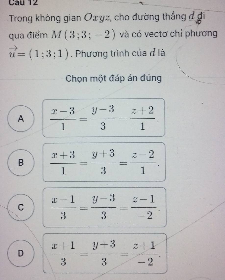 Cau 12
Trong không gian Oxyz, cho đường thẳng đ đi
qua điểm M(3;3;-2) và có vectơ chỉ phương
vector u=(1;3;1). Phương trình của đ là
Chọn một đáp án đúng
A  (x-3)/1 = (y-3)/3 = (z+2)/1 .
B  (x+3)/1 = (y+3)/3 = (z-2)/1 .
C  (x-1)/3 = (y-3)/3 = (z-1)/-2 .
D  (x+1)/3 = (y+3)/3 = (z+1)/-2 .