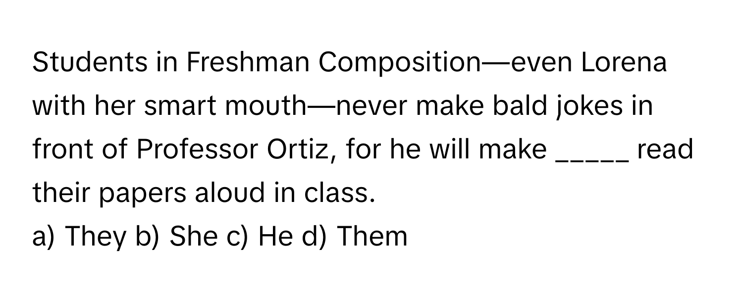 Students in Freshman Composition—even Lorena with her smart mouth—never make bald jokes in front of Professor Ortiz, for he will make _____ read their papers aloud in class.

a) They b) She c) He d) Them