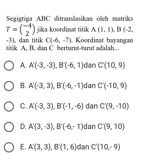 Segigtiga ABC ditranslasikan oleh matriks
T=beginpmatrix -4 2endpmatrix jika koordinat titik A(1,1), B(-2,
-3), dan titik C(-6,-7). Koordinat bayangan
titik A, B, dan C berturut-turut adalah...
A. A'(-3,-3), B'(-6,1) dan C'(10,9)
B. A'(-3,3), B'(-6,-1) dan C'(-10,9)
C. A'(-3,3), B'(-1,-6) dan C'(9,-10)
D. A'(3,-3), B'(-6,-1) dan C'(9,10)
E. A'(3,3), B'(1,6) dan C'(10,-9)