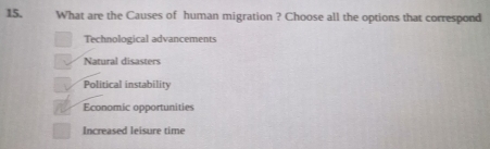 What are the Causes of human migration ? Choose all the options that correspond
Technological advancements
Natural disasters
Political instability
Economic opportunities
Increased leisure time