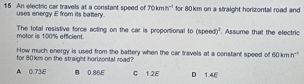 An electric car travels at a constant speed of 70kmh^(-1) for 80 km on a straight horizontal road and
uses energy E from its battery.
The total resistive force acting on the car is proportional to (speed)^2. Assume that the electric
motor is 100% efficient.
How much energy is used from the battery when the car travels at a constant speed of 60kmh^(-1)
for 80km on the straight horizontal road?
A 0.73E B 0.86E C 1.2E D 1.4E