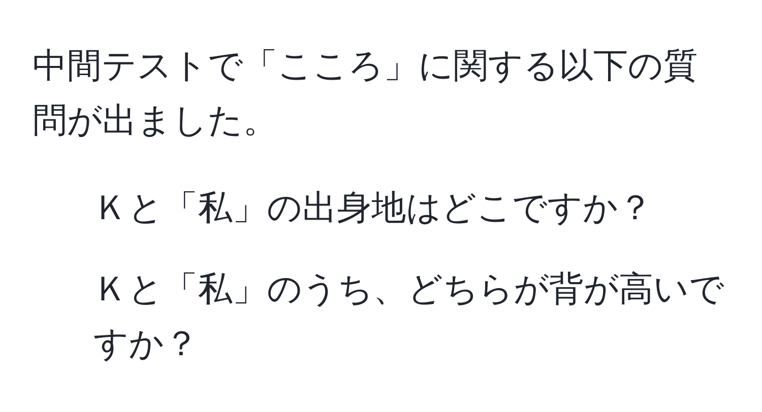 中間テストで「こころ」に関する以下の質問が出ました。  
1. Ｋと「私」の出身地はどこですか？  
2. Ｋと「私」のうち、どちらが背が高いですか？