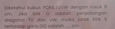 Diketahui kubus PQRS.TUVW dengan rusuk 9
cm. Jika titik O adalah perpotongan 
diagonal TV dan UW, maka jarak titik S
terhadap garis OQ adalah _ cm.