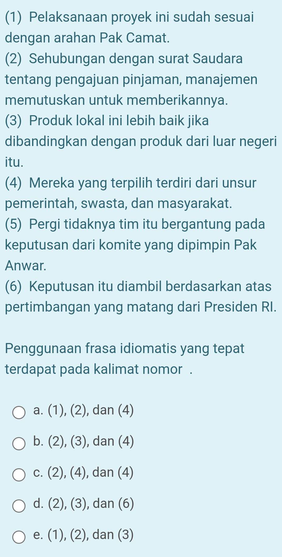 (1) Pelaksanaan proyek ini sudah sesuai
dengan arahan Pak Camat.
(2) Sehubungan dengan surat Saudara
tentang pengajuan pinjaman, manajemen
memutuskan untuk memberikannya.
(3) Produk lokal ini lebih baik jika
dibandingkan dengan produk dari luar negeri
itu.
(4) Mereka yang terpilih terdiri dari unsur
pemerintah, swasta, dan masyarakat.
(5) Pergi tidaknya tim itu bergantung pada
keputusan dari komite yang dipimpin Pak
Anwar.
(6) Keputusan itu diambil berdasarkan atas
pertimbangan yang matang dari Presiden RI.
Penggunaan frasa idiomatis yang tepat
terdapat pada kalimat nomor .
a. (1),(2) , dan (4)
b. (2),(3) , dan (4)
C. (2),(4) , dan (4)
d. (2),(3) , dan (6)
e. (1),(2) , dan (3)