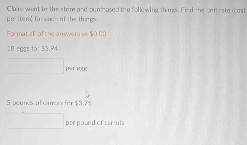 Claire went to the store and purchased the following things. Find the unit rate (cost 
per item) for each of the things. 
Format all of the answers as $0,00
18 eggs for $5.94
□ per egg
5 pounds of carrots for $3.75
□ per pound of carrots