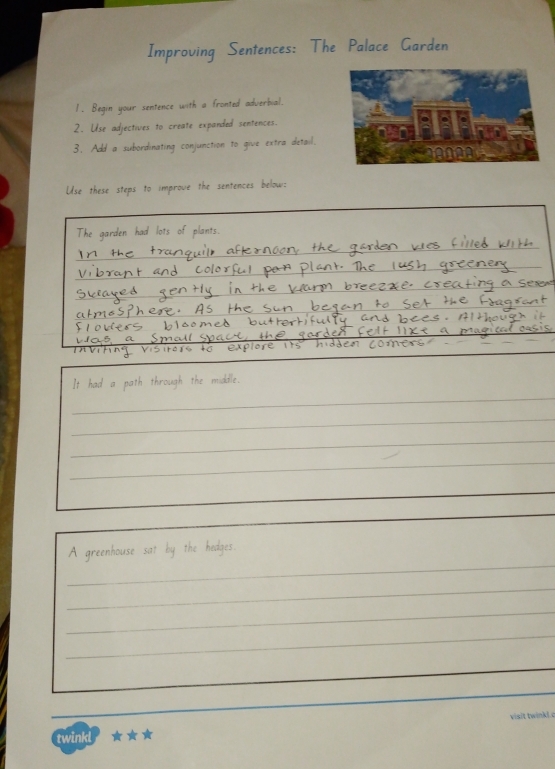 Improving Sentences: The Palace Garden 
1. Begin your sentence with a fronted adverbial. 
2. Use adjectives to create expanded sentences. 
3. Add a subordinating conjunction to give extra detail. 
Use these steps to improve the sentences below: 
garden had lots of plants. 
_ 
_ 
_ 
It had a path through the middle. 
_ 
_ 
_ 
_ 
_ 
A greenhouse sat by the hedges. 
_ 
_ 
_ 
visit twinkl.c 
twinkl ★★★