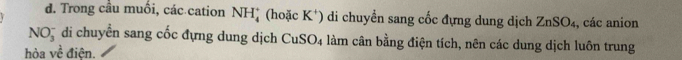 Trong cầu muối, các cation NH_4^(+ (hoặc K^+) ) di chuyển sang cốc đựng dung dịch ZnSO_4 , các anion 
NO_3^(- di chuyển sang cốc đựng dung dịch CuSO_4) làm cân bằng điện tích, nên các dung dịch luôn trung 
hòa vhat e điên.