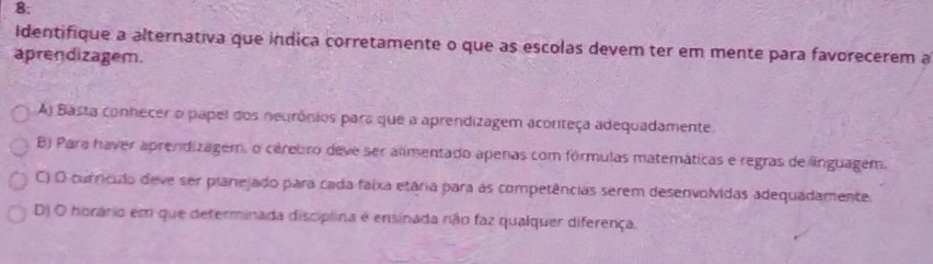 8;
Identifique a alternativa que indica corretamente o que as escolas devem ter em mente para favorecerem a
aprendizagem.
A) Basta conhecer o papel dos neurônios para que a aprendizagem acoriteça adequadamente.
B) Para haver aprendizagem, o cérebro deve ser alimentado apenas com fórmulas matemáticas e regras de linguagem.
C) O currículo deve ser planejado para cada faixa etária para às competências serem desenvolvidas adequadamente.
D) O horário em que determinada disciplina é ensinada não faz qualquer diferença.